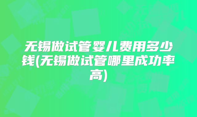无锡做试管婴儿费用多少钱(无锡做试管哪里成功率高)