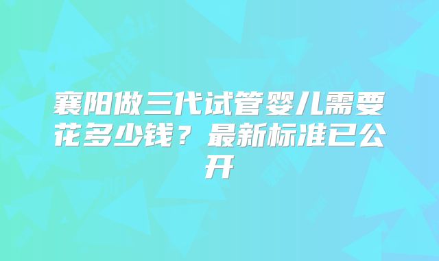 襄阳做三代试管婴儿需要花多少钱？最新标准已公开