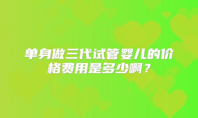 单身做三代试管婴儿的价格费用是多少啊？