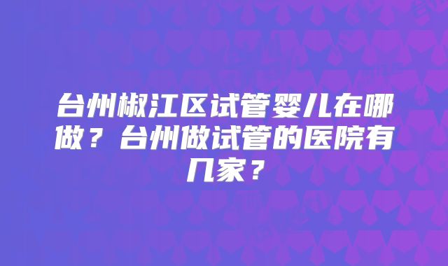 台州椒江区试管婴儿在哪做？台州做试管的医院有几家？