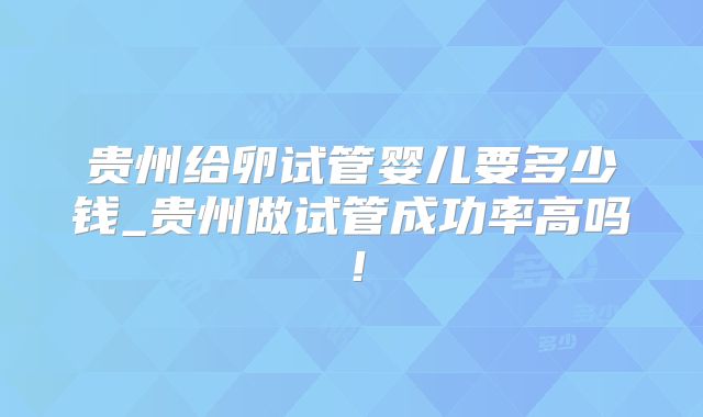 贵州给卵试管婴儿要多少钱_贵州做试管成功率高吗!
