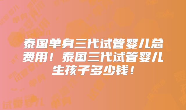 泰国单身三代试管婴儿总费用！泰国三代试管婴儿生孩子多少钱！