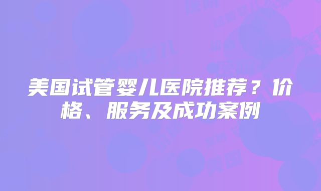 美国试管婴儿医院推荐？价格、服务及成功案例