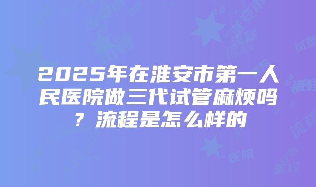 2025年在淮安市第一人民医院做三代试管麻烦吗？流程是怎么样的