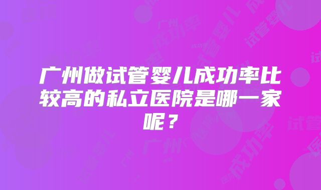广州做试管婴儿成功率比较高的私立医院是哪一家呢？
