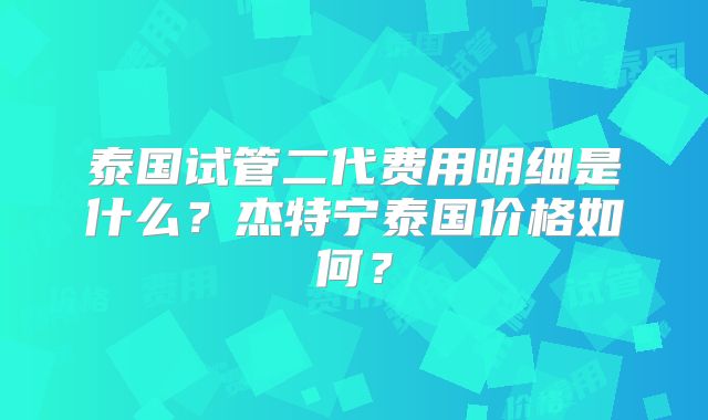 泰国试管二代费用明细是什么？杰特宁泰国价格如何？