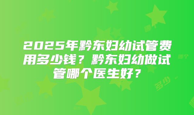 2025年黔东妇幼试管费用多少钱？黔东妇幼做试管哪个医生好？