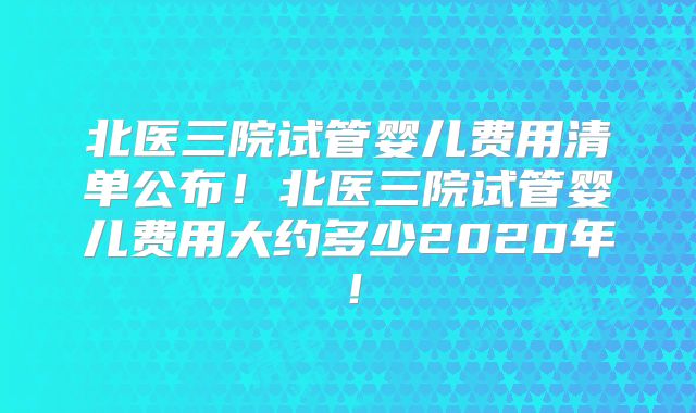 北医三院试管婴儿费用清单公布！北医三院试管婴儿费用大约多少2020年！