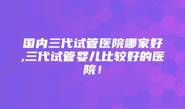 国内三代试管医院哪家好,三代试管婴儿比较好的医院!