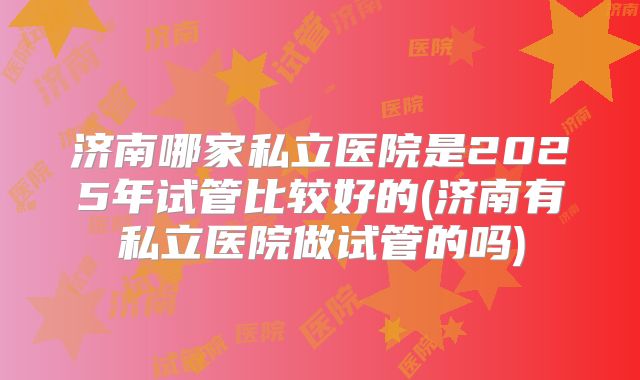 济南哪家私立医院是2025年试管比较好的(济南有私立医院做试管的吗)