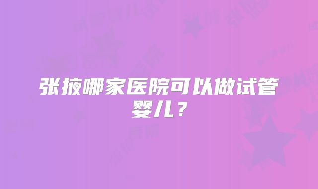 张掖哪家医院可以做试管婴儿?