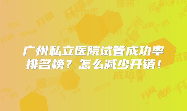 广州私立医院试管成功率排名榜？怎么减少开销！