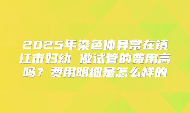 2025年染色体异常在镇江市妇幼 做试管的费用高吗？费用明细是怎么样的