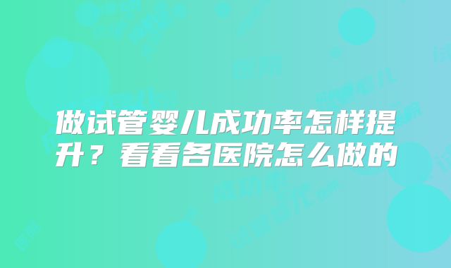做试管婴儿成功率怎样提升？看看各医院怎么做的