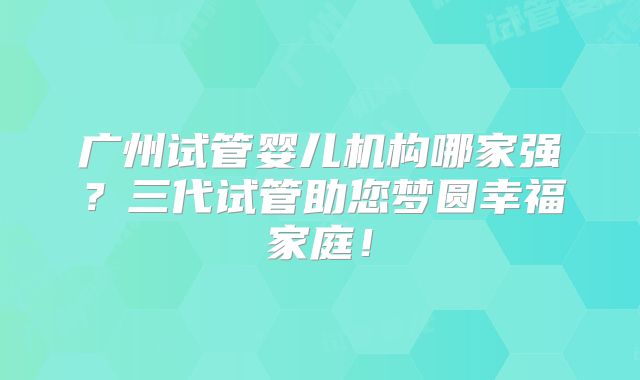 广州试管婴儿机构哪家强？三代试管助您梦圆幸福家庭！