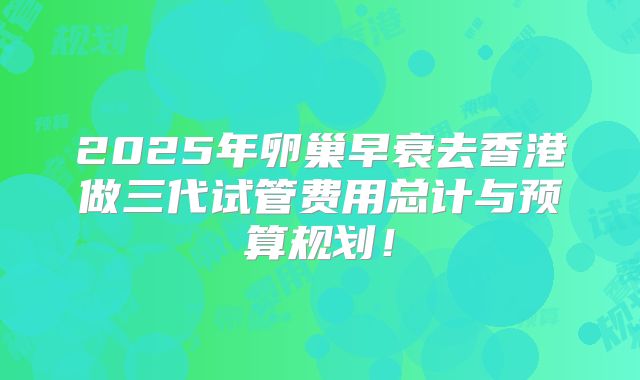 2025年卵巢早衰去香港做三代试管费用总计与预算规划！