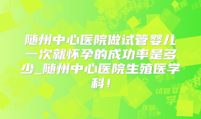 随州中心医院做试管婴儿一次就怀孕的成功率是多少_随州中心医院生殖医学科!
