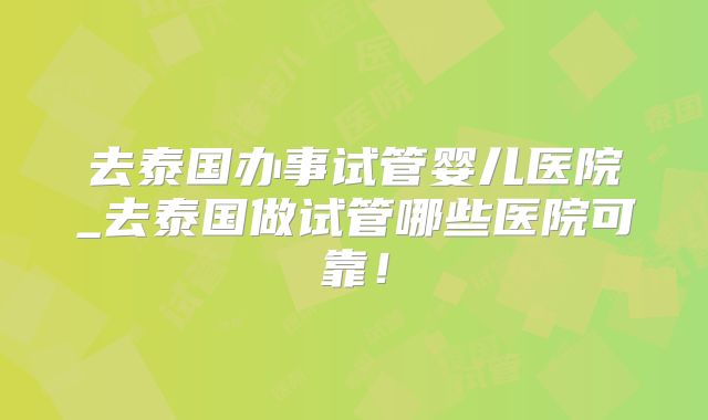 去泰国办事试管婴儿医院_去泰国做试管哪些医院可靠!