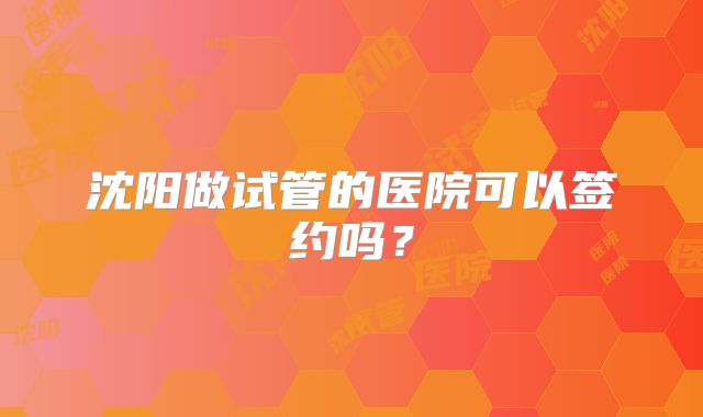 沈阳做试管的医院可以签约吗？