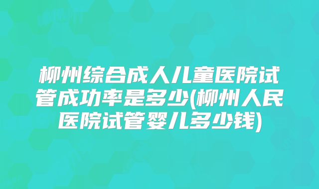 柳州综合成人儿童医院试管成功率是多少(柳州人民医院试管婴儿多少钱)