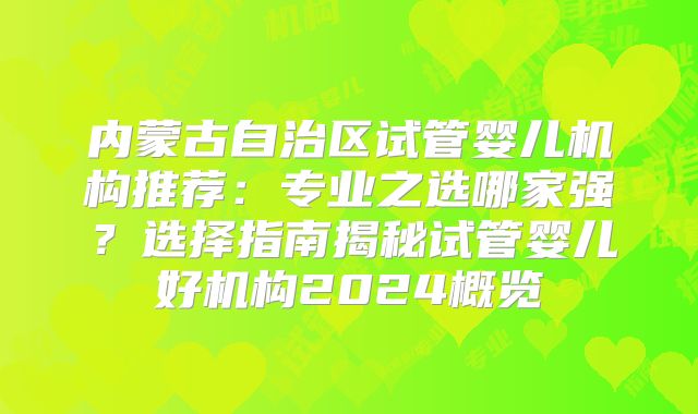 内蒙古自治区试管婴儿机构推荐：专业之选哪家强？选择指南揭秘试管婴儿好机构2024概览