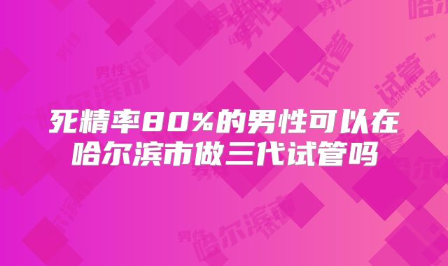 死精率80%的男性可以在哈尔滨市做三代试管吗