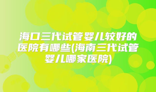 海口三代试管婴儿较好的医院有哪些(海南三代试管婴儿哪家医院)