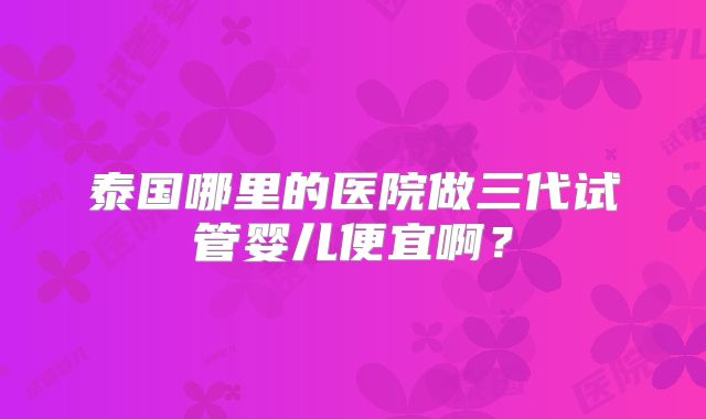 泰国哪里的医院做三代试管婴儿便宜啊?