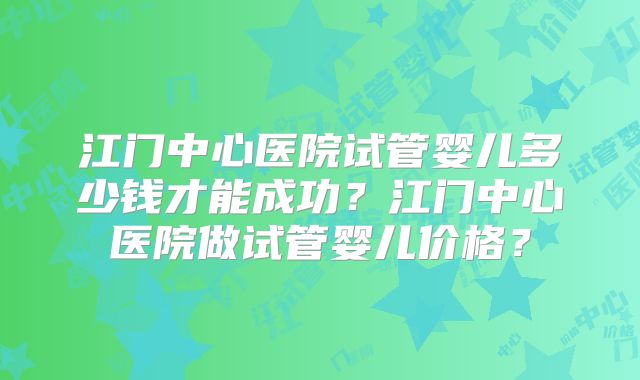 江门中心医院试管婴儿多少钱才能成功？江门中心医院做试管婴儿价格？