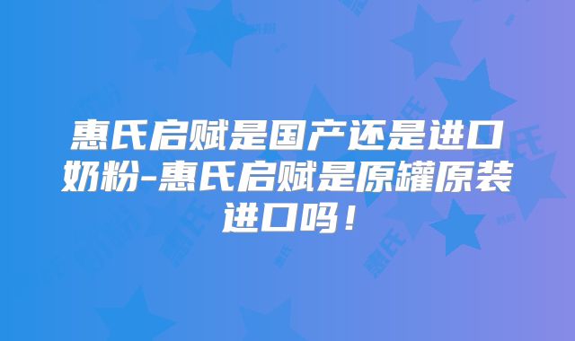 惠氏启赋是国产还是进口奶粉-惠氏启赋是原罐原装进口吗！