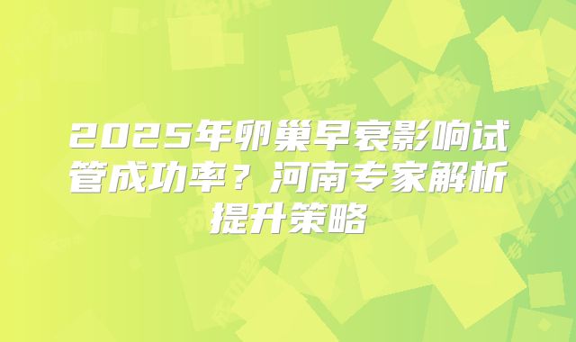 2025年卵巢早衰影响试管成功率？河南专家解析提升策略