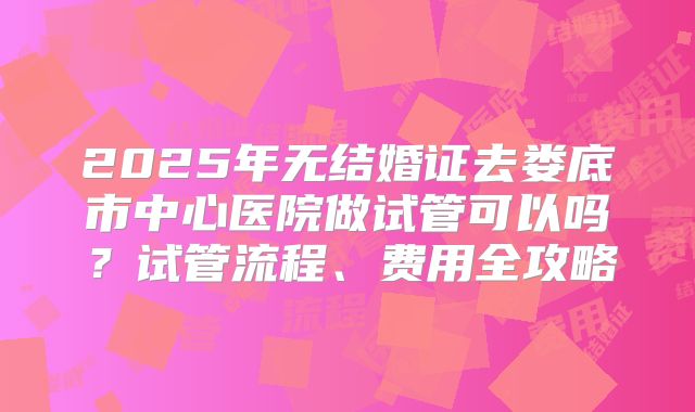 2025年无结婚证去娄底市中心医院做试管可以吗?试管流程、费用全攻略