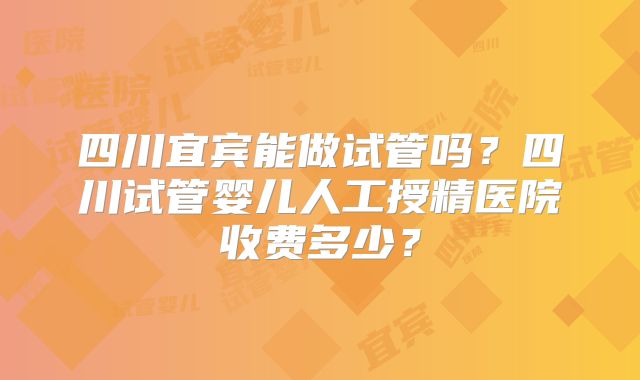 四川宜宾能做试管吗？四川试管婴儿人工授精医院收费多少？
