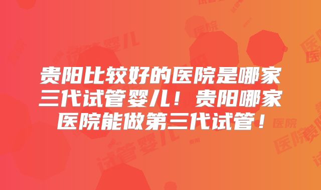 贵阳比较好的医院是哪家三代试管婴儿!贵阳哪家医院能做第三代试管!