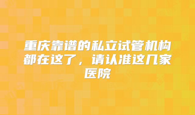 重庆靠谱的私立试管机构都在这了,请认准这几家医院