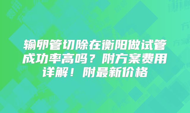 输卵管切除在衡阳做试管成功率高吗?附方案费用详解!附最新价格