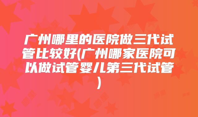 广州哪里的医院做三代试管比较好(广州哪家医院可以做试管婴儿第三代试管)
