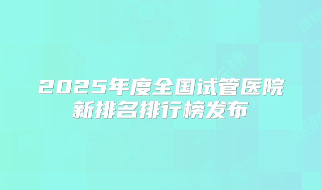 2025年度全国试管医院新排名排行榜发布