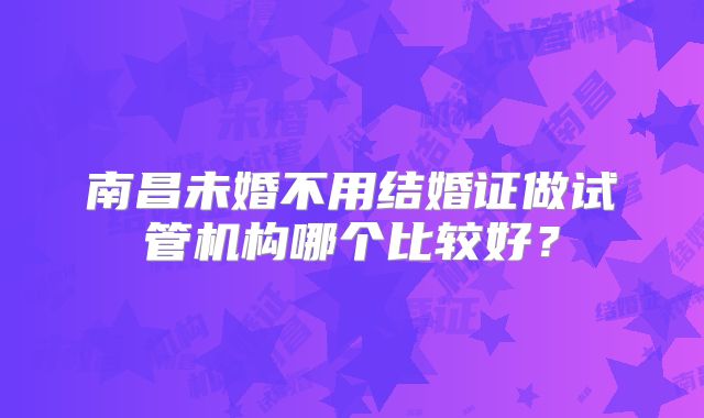 南昌未婚不用结婚证做试管机构哪个比较好?