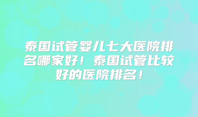 泰国试管婴儿七大医院排名哪家好！泰国试管比较好的医院排名！