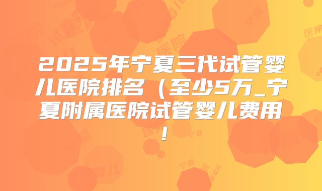 2025年宁夏三代试管婴儿医院排名（至少5万_宁夏附属医院试管婴儿费用！