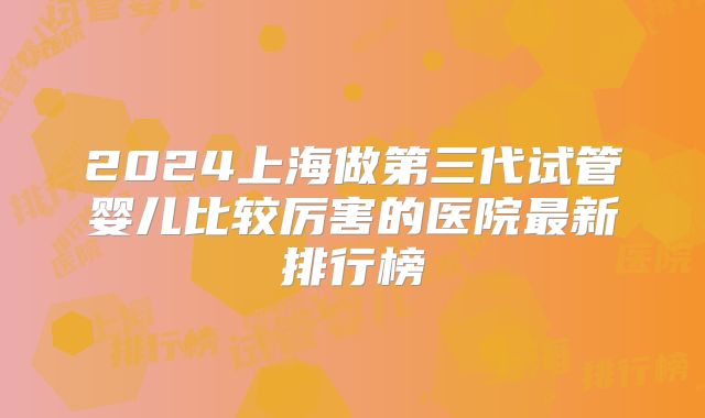 2024上海做第三代试管婴儿比较厉害的医院最新排行榜