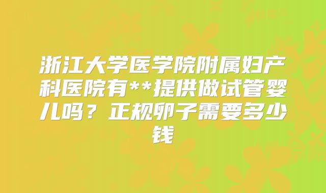 浙江大学医学院附属妇产科医院有**提供做试管婴儿吗?正规卵子需要多少钱