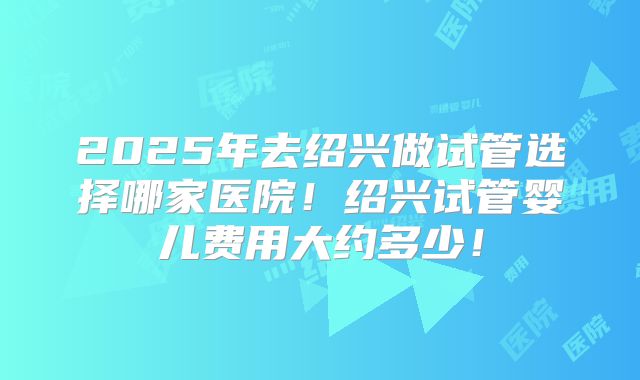 2025年去绍兴做试管选择哪家医院!绍兴试管婴儿费用大约多少!