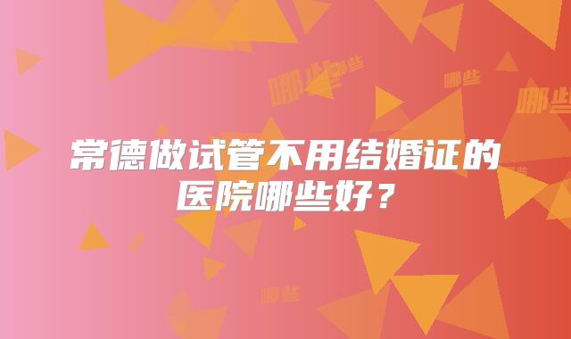 常德做试管不用结婚证的医院哪些好?