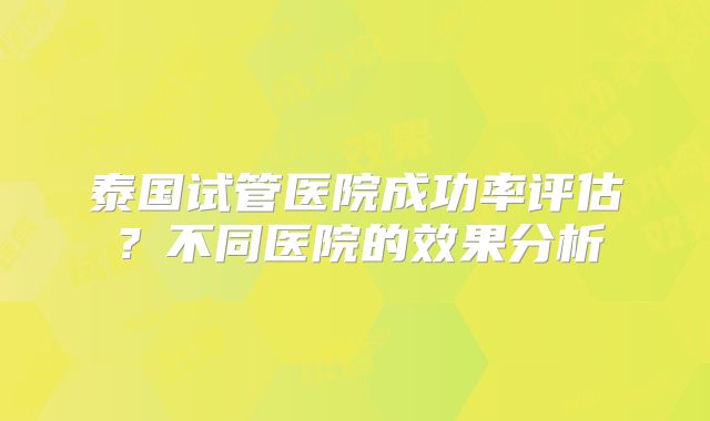 泰国试管医院成功率评估？不同医院的效果分析
