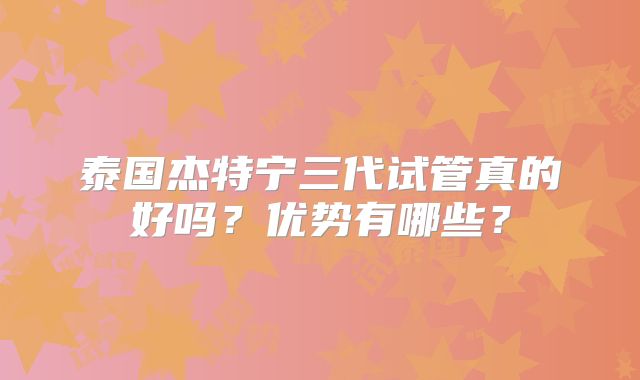 泰国杰特宁三代试管真的好吗？优势有哪些？