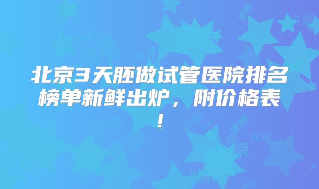 北京3天胚做试管医院排名榜单新鲜出炉，附价格表!