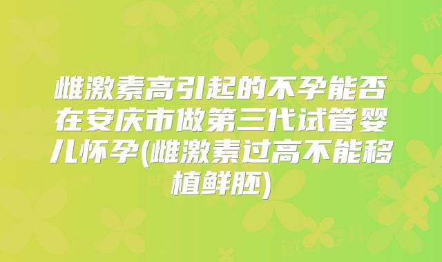 雌激素高引起的不孕能否在安庆市做第三代试管婴儿怀孕(雌激素过高不能移植鲜胚)