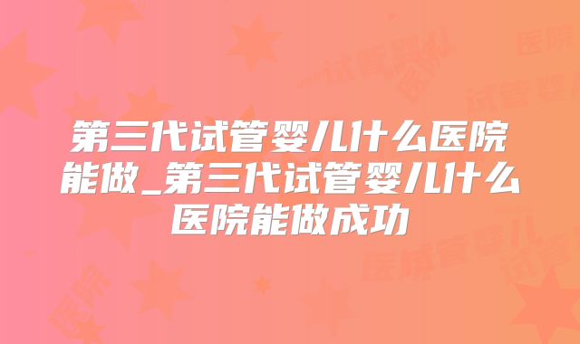 第三代试管婴儿什么医院能做_第三代试管婴儿什么医院能做成功